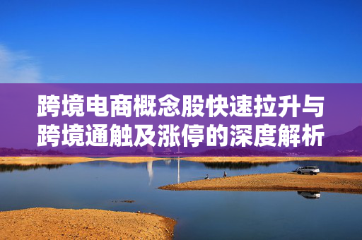 跨境电商概念股快速拉升与跨境通触及涨停的深度解析