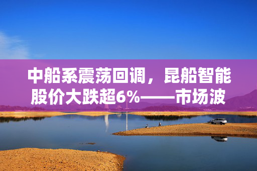 中船系震荡回调，昆船智能股价大跌超6%——市场波动分析与未来展望