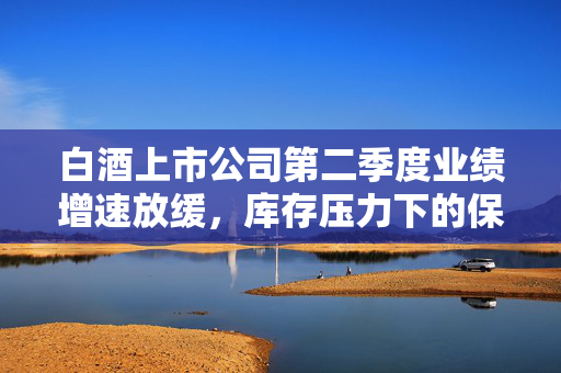 白酒上市公司第二季度业绩增速放缓，库存压力下的保量与保价策略