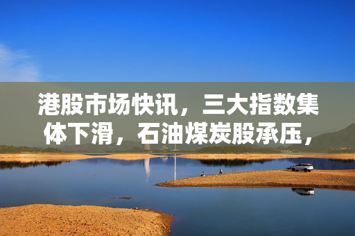 港股市场快讯，三大指数集体下滑，石油煤炭股承压，内房股逆势崛起