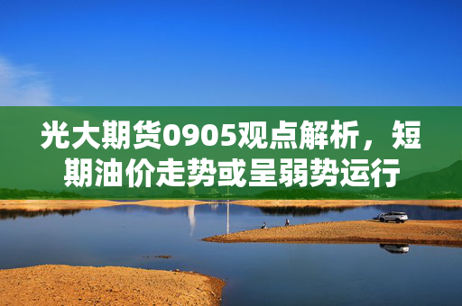 光大期货0905观点解析，短期油价走势或呈弱势运行
