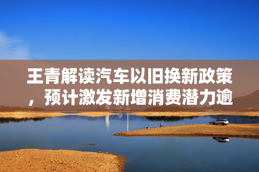 王青解读汽车以旧换新政策，预计激发新增消费潜力逾200万辆