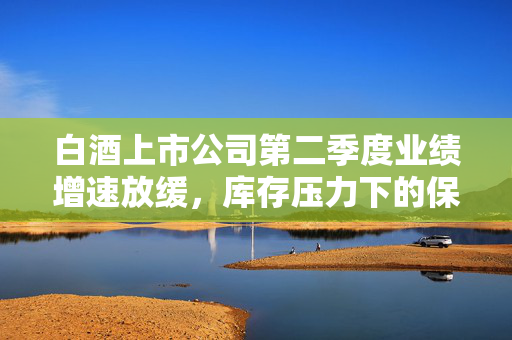白酒上市公司第二季度业绩增速放缓，库存压力下的保量与保价策略
