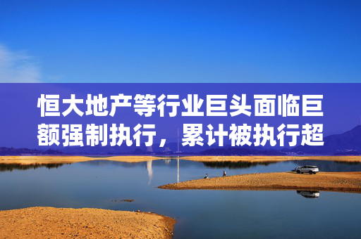 恒大地产等行业巨头面临巨额强制执行，累计被执行超790亿，揭示行业风险与挑战