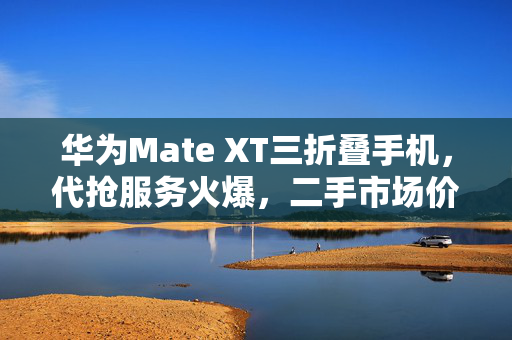 华为Mate XT三折叠手机，代抢服务火爆，二手市场价格飙升至两万以上