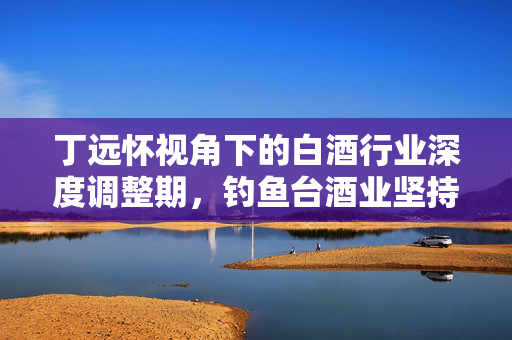 丁远怀视角下的白酒行业深度调整期，钓鱼台酒业坚持适度规模发展的策略