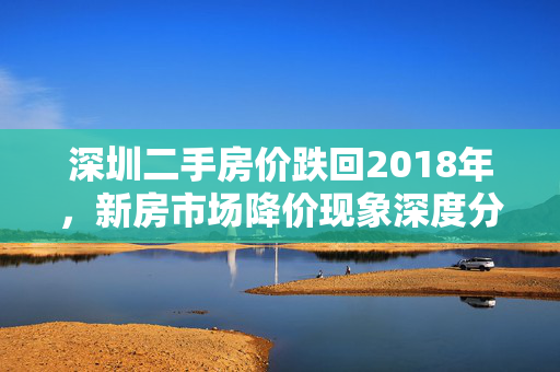 深圳二手房价跌回2018年，新房市场降价现象深度分析