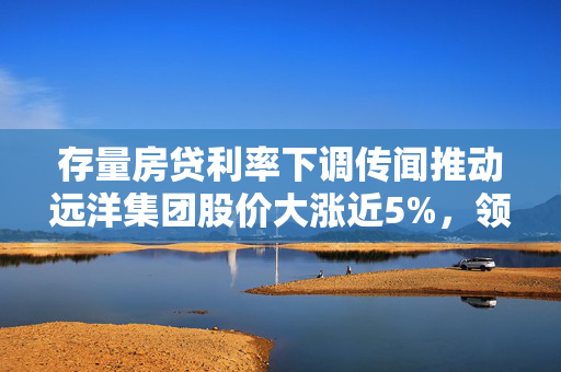 存量房贷利率下调传闻推动远洋集团股价大涨近5%，领跑房地产股的背后原因