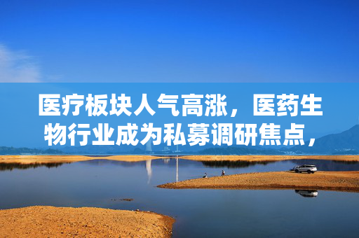 医疗板块人气高涨，医药生物行业成为私募调研焦点，ETF连涨三日