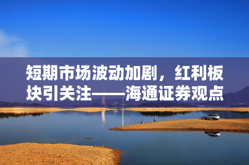 短期市场波动加剧，红利板块引关注——海通证券观点