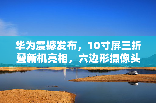 华为震撼发布，10寸屏三折叠新机亮相，六边形摄像头引领创新潮流