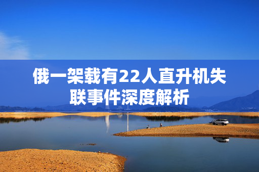 俄一架载有22人直升机失联事件深度解析