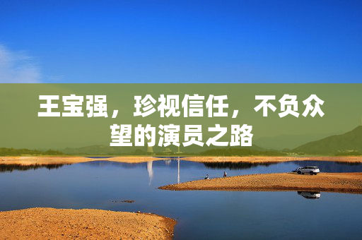王宝强，珍视信任，不负众望的演员之路