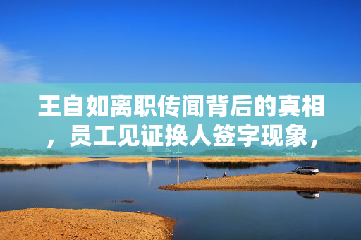 王自如离职传闻背后的真相，员工见证换人签字现象，格力保持沉默