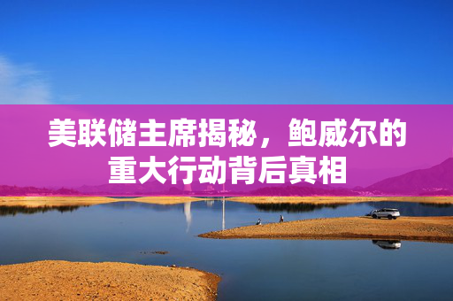 美联储主席揭秘，鲍威尔的重大行动背后真相