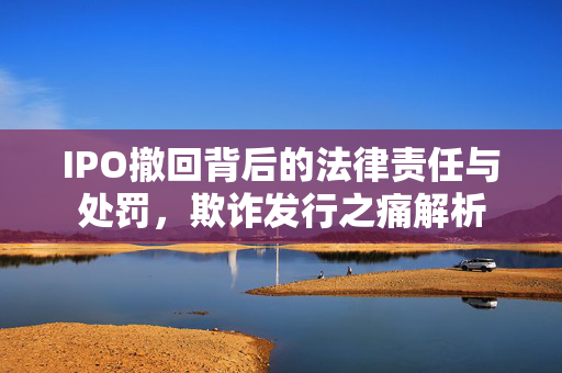 IPO撤回背后的法律责任与处罚，欺诈发行之痛解析