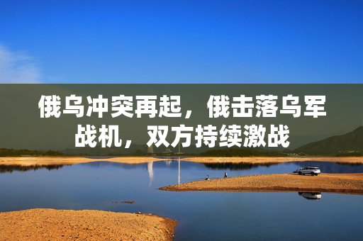 俄乌冲突再起，俄击落乌军战机，双方持续激战