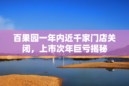 百果园一年内近千家门店关闭，上市次年巨亏揭秘