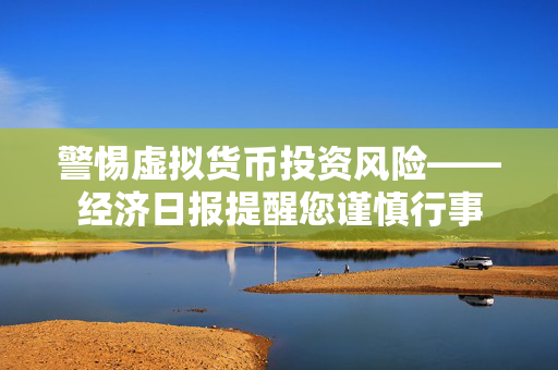 警惕虚拟货币投资风险——经济日报提醒您谨慎行事