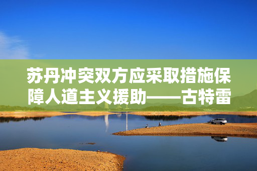 苏丹冲突双方应采取措施保障人道主义援助——古特雷斯呼吁