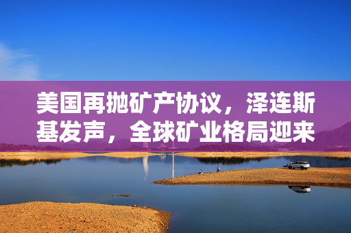 美国再抛矿产协议，泽连斯基发声，全球矿业格局迎来重大调整