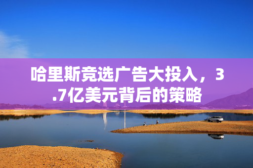 哈里斯竞选广告大投入，3.7亿美元背后的策略