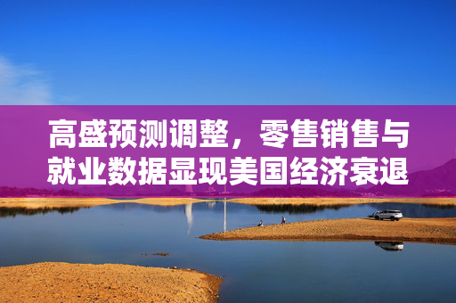 高盛预测调整，零售销售与就业数据显现美国经济衰退风险降低