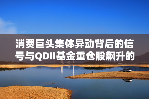 消费巨头集体异动背后的信号与QDII基金重仓股飙升的深度解析