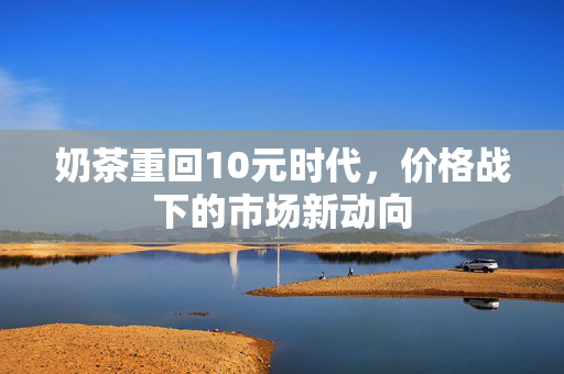奶茶重回10元时代，价格战下的市场新动向