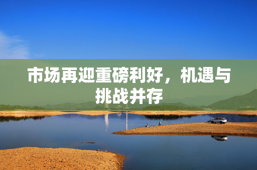 市场再迎重磅利好，机遇与挑战并存