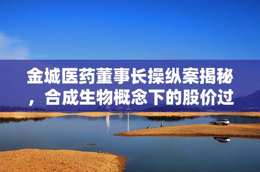 金城医药董事长操纵案揭秘，合成生物概念下的股价过山车之旅
