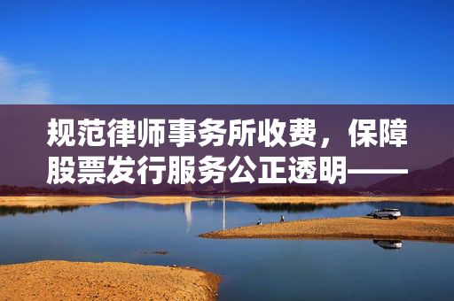 规范律师事务所收费，保障股票发行服务公正透明——国务院征求意见的举措与意义