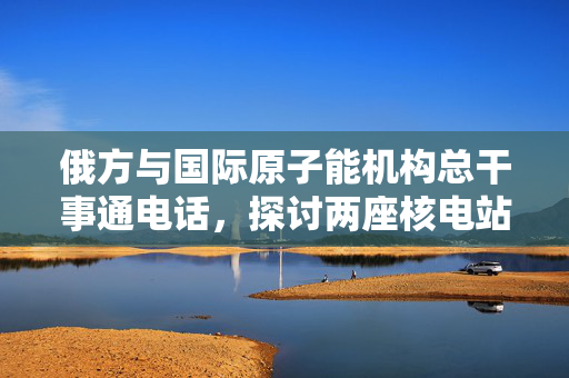 俄方与国际原子能机构总干事通电话，探讨两座核电站周边局势最新进展