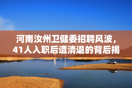 河南汝州卫健委招聘风波，41人入职后遭清退的背后揭秘