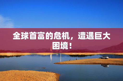 全球首富的危机，遭遇巨大困境！