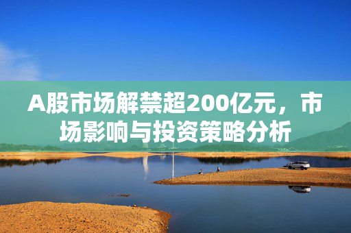 A股市场解禁超200亿元，市场影响与投资策略分析