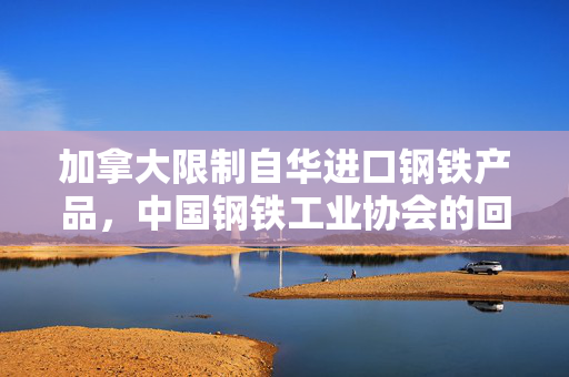 加拿大限制自华进口钢铁产品，中国钢铁工业协会的回应与展望