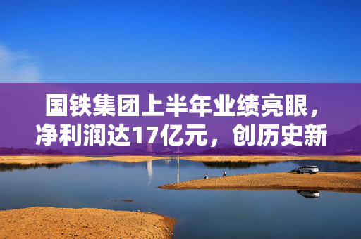 国铁集团上半年业绩亮眼，净利润达17亿元，创历史新高