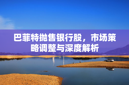 巴菲特抛售银行股，市场策略调整与深度解析