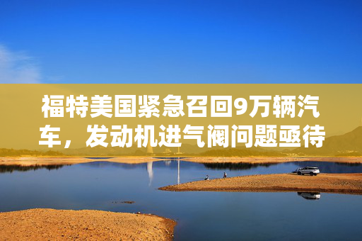 福特美国紧急召回9万辆汽车，发动机进气阀问题亟待处理
