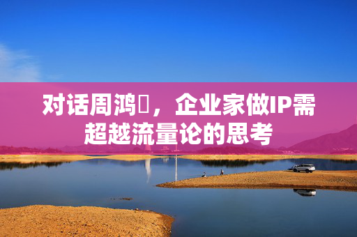 对话周鸿祎，企业家做IP需超越流量论的思考