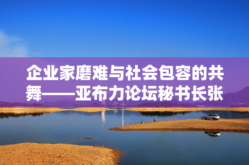 企业家磨难与社会包容的共舞——亚布力论坛秘书长张洪涛的视角