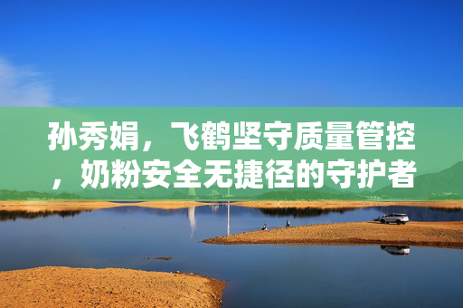 孙秀娟，飞鹤坚守质量管控，奶粉安全无捷径的守护者