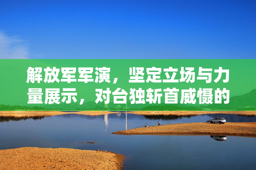 解放军军演，坚定立场与力量展示，对台独斩首威慑的决心