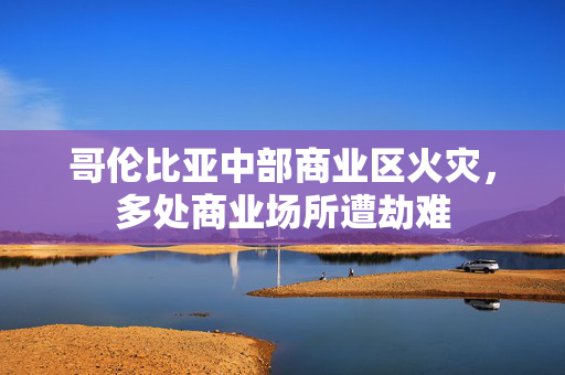 哥伦比亚中部商业区火灾，多处商业场所遭劫难