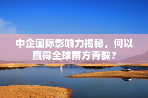 中企国际影响力揭秘，何以赢得全球南方青睐？