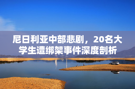 尼日利亚中部悲剧，20名大学生遭绑架事件深度剖析