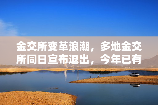 金交所变革浪潮，多地金交所同日宣布退出，今年已有超20地金交所退出舞台