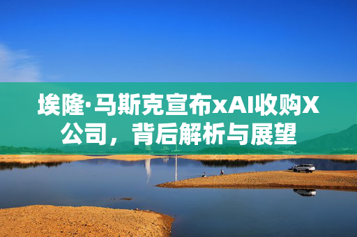埃隆·马斯克宣布xAI收购X公司，背后解析与展望
