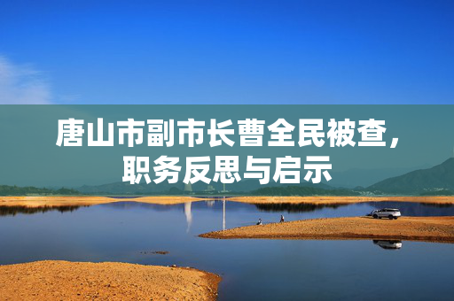 唐山市副市长曹全民被查，职务反思与启示
